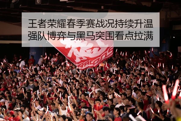 王者荣耀春季赛战况持续升温 强队博弈与黑马突围看点拉满
