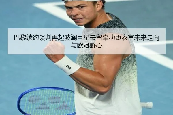 巴黎续约谈判再起波澜巨星去留牵动更衣室未来走向与欧冠野心